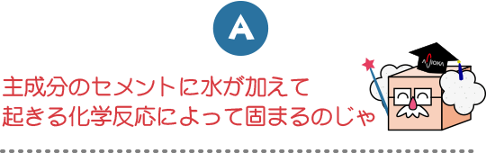 主成分のセメントに水が加えて起きる化学反応によって固まるのじゃ